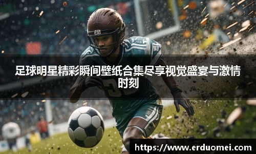足球明星精彩瞬间壁纸合集尽享视觉盛宴与激情时刻