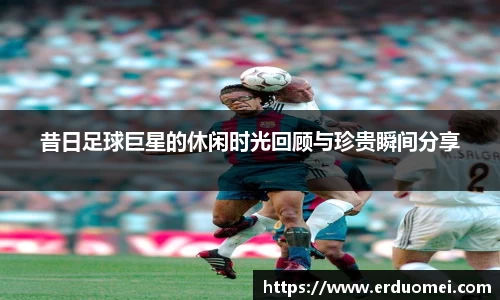 昔日足球巨星的休闲时光回顾与珍贵瞬间分享