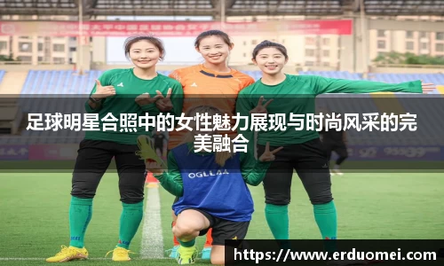 足球明星合照中的女性魅力展现与时尚风采的完美融合