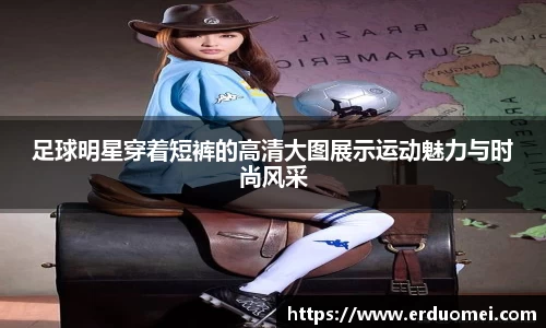 足球明星穿着短裤的高清大图展示运动魅力与时尚风采